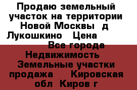 Продаю земельный участок на территории Новой Москвы, д. Лукошкино › Цена ­ 1 450 000 - Все города Недвижимость » Земельные участки продажа   . Кировская обл.,Киров г.